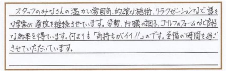 スタッフのみなさんの温かい雰囲気、的確な施術、リラクゼーションなど様々な要素が通院を継続させています。姿勢、内臓の調子、ゴルフのフォームなど良好な結果を得ています。何よりも「気持ちがイイ!!」のです。至福の時間を過ごさせていただいています。