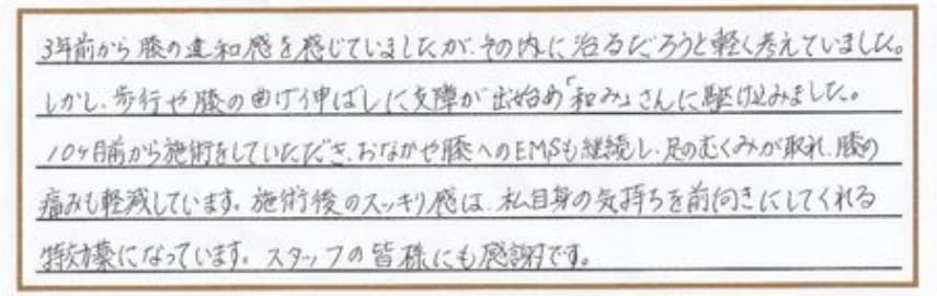 3年前から膝の違和感を感じていましたが、その内に治るだろうと軽く考えていました。しかし、歩行や膝の曲げ伸ばしに支障が出始め「和み」さんに駆け込みました。10ヶ月前から施術をしていただき、おなかや膝へのEMSも継続し、足のむくみが取れ、膝の痛みも軽減しています。施術後のスッキリ感は、私自身の気持ちを前向きにしてくれる特効薬になっています。スタッフの皆様にも感謝です。