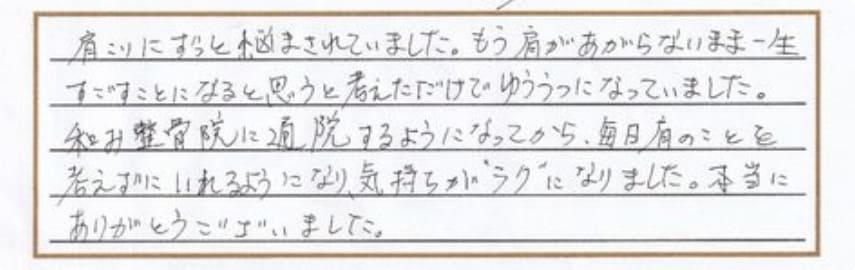 肩こりにずっと悩まされていました。もう肩があがらないまま一生すごすことになると思うと考えただけでゆううつになっていました。和み整骨院に通院するようになってから、毎日肩のことを考えずに入れるようになり、気持ちが”ラク”になりました。本当にありがとうございました。