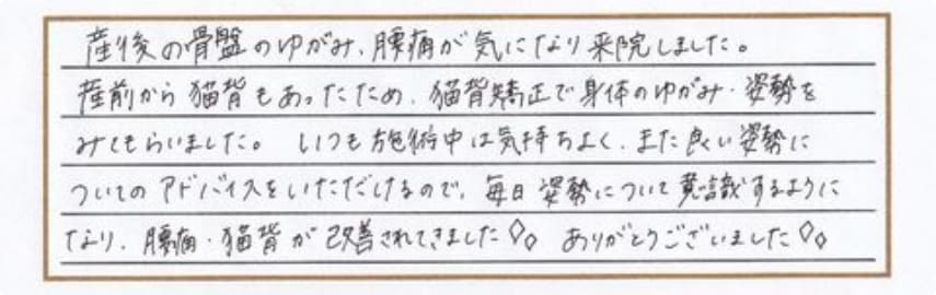 産後の骨盤のゆがみ、腰痛が気になり来院しました。産前から猫背もあったため、猫背矯正で身体のゆがみ・姿勢をみてもらいました。いつも施術中は気持ちよく、また良い姿勢についてのアドバイスをいただけるので、毎日姿勢について意識するようになり、腰痛・猫背が改善されてきました！ありがとうございました！