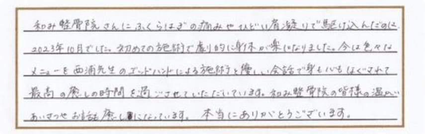 和み整骨院さんにふくらはぎの痛みやひどい肩凝りで駆け込んだのは2023年10月でした。初めての施術で劇的に身体が楽になりました。今は色々なメニューを西浦先生のゴットハンドによる施術と優しい会話で身も心もほぐされて最高の癒しの時間を過ごさせていただいています。和み整骨院の皆様の温かいあいさつやお話も癒しになっています。本当にありがとうございます。