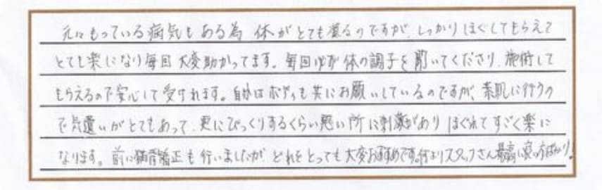 もとになっている病気もある為、体がとても凝るのですが、しっかりほぐしてもらえてとても楽になり毎回大変助かっています。毎回必ず体の調子を聞いてくださり、施術してもらえるので安心して受けれます。自分はボディも共にお願いしているのですが、素肌に行うので気遣いがとてもあって、更にびっくりするくらい悪い所に刺激があり、ほぐれてすごく楽になります。前に猫背矯正も行いましたが、どれをとっても大変おすすめです。何よりスタッフさん最高に良い方ばかり。