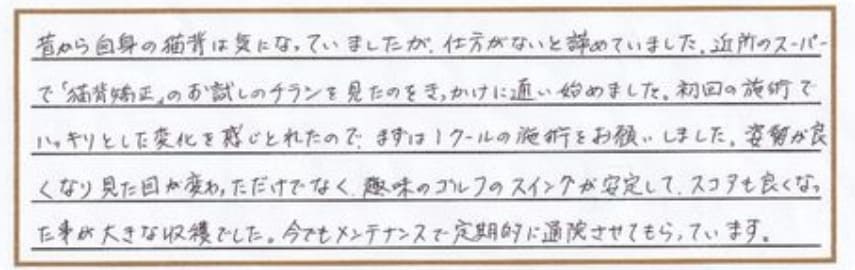 昔から自身の猫背は気になっていましたが、仕方がないと諦めていました。近所のスーパーで「猫勢矯正」のお試しのチラシを見たのをきっかけに通い始めました。初回の施術でハッキリとした変化を感じ取れたので、まずは1クールの施術をお願いしました。姿勢が良くなり見た目が変わっただけでなく、趣味のゴルフのスイングが安定して、スコアも良くなった事が大きな収穫でした。今でもメンテナンスで定期的に通院させてもらっています。