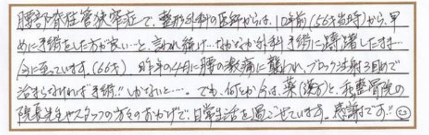 腰部脊髄管狭搾症で、整形外科の医師からは10年前（56才当時）から早めに手術をした方が良いと言われ続け、なかなか外科手術に躊躇したまま今に至っています（66歳）。昨年の4月に腰の激痛に襲われ、ブロック注射3回目で治まらなければ手術!!しかないと…。でも、何とか今は、薬（漢方）と、和み整骨院の院長先生やスタッフの方々のおかげで、日常生活を過ごせています。感謝です!!